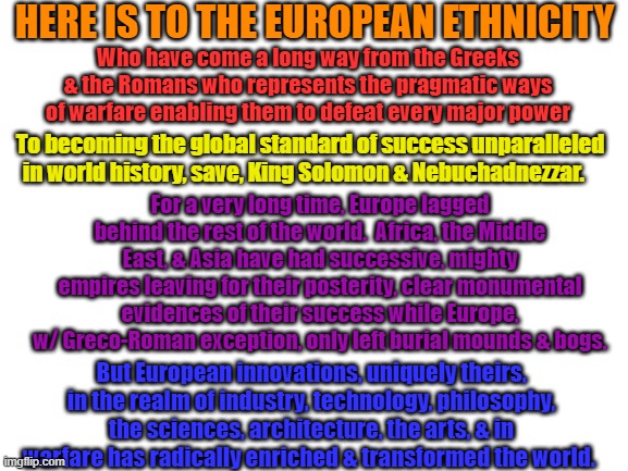 Hate White People?  Why Not Follow Them?  They Should Have A Month of Their Own | HERE IS TO THE EUROPEAN ETHNICITY; Who have come a long way from the Greeks & the Romans who represents the pragmatic ways of warfare enabling them to defeat every major power; To becoming the global standard of success unparalleled in world history, save, King Solomon & Nebuchadnezzar. For a very long time, Europe lagged behind the rest of the world.  Africa, the Middle East, & Asia have had successive, mighty empires leaving for their posterity, clear monumental evidences of their success while Europe, w/ Greco-Roman exception, only left burial mounds & bogs. But European innovations, uniquely theirs, in the realm of industry, technology, philosophy, the sciences, architecture, the arts, & in warfare has radically enriched & transformed the world. | image tagged in blank white template | made w/ Imgflip meme maker