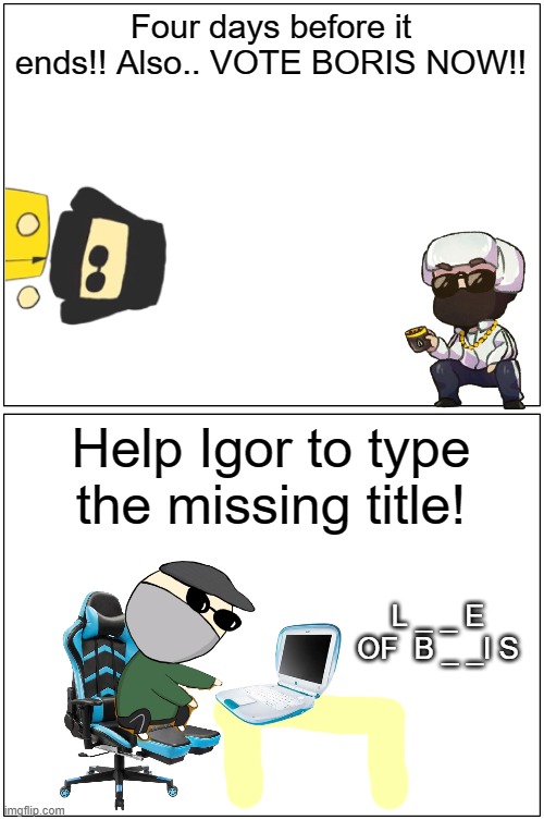 FOUR DAYS LEFT!! | Four days before it ends!! Also.. VOTE BORIS NOW!! Help Igor to type the missing title! L _ _ E  OF  B _ _I S | image tagged in memes,blank comic panel 1x2 | made w/ Imgflip meme maker