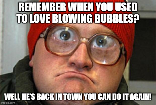 Look at the Bubbles!!! | REMEMBER WHEN YOU USED TO LOVE BLOWING BUBBLES? WELL HE’S BACK IN TOWN YOU CAN DO IT AGAIN! | image tagged in bubbles | made w/ Imgflip meme maker