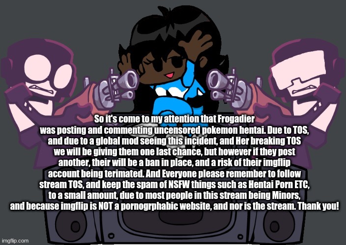 Thanks guys! | So it's come to my attention that Frogadier was posting and commenting uncensored pokemon hentai. Due to TOS, and due to a global mod seeing this incident, and Her breaking TOS we will be giving them one last chance, but however if they post another, their will be a ban in place, and a risk of their imgflip account being terimated. And Everyone please remember to follow stream TOS, and keep the spam of NSFW things such as Hentai Porn ETC, to a small amount, due to most people in this stream being Minors, and because imgflip is NOT a pornogrphabic website, and nor is the stream. Thank you! | image tagged in msmemernight funkin week 7 | made w/ Imgflip meme maker