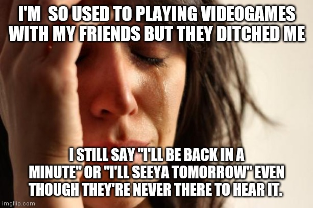First World Problems Meme | I'M  SO USED TO PLAYING VIDEOGAMES WITH MY FRIENDS BUT THEY DITCHED ME; I STILL SAY "I'LL BE BACK IN A MINUTE" OR "I'LL SEEYA TOMORROW" EVEN THOUGH THEY'RE NEVER THERE TO HEAR IT. | image tagged in memes,first world problems | made w/ Imgflip meme maker