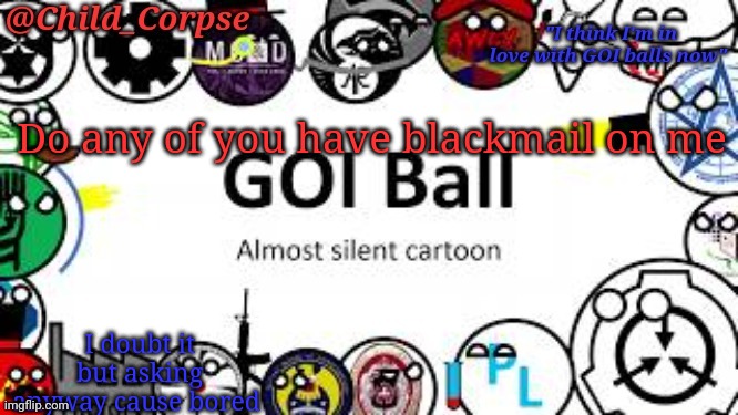 Child_Corpse's GOI ball template | Do any of you have blackmail on me; I doubt it but asking anyway cause bored | image tagged in child_corpse's goi ball template | made w/ Imgflip meme maker