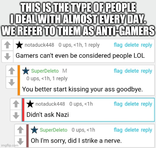 THIS IS THE TYPE OF PEOPLE I DEAL WITH ALMOST EVERY DAY.
WE REFER TO THEM AS ANTI-GAMERS | made w/ Imgflip meme maker