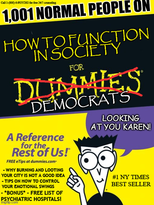 For dummies book | Call 1-(800)-0-PSYCHO for free 24/7 counseling; 1,001 NORMAL PEOPLE ON; HOW TO FUNCTION IN SOCIETY; DEMOCRATS; LOOKING AT YOU KAREN! - WHY BURNING AND LOOTING YOUR CITY IS NOT A GOOD IDEA; #1 NY TIMES BEST SELLER; - TIPS ON HOW TO CONTROL 
YOUR EMOTIONAL SWINGS; - *BONUS* - FREE LIST OF 
PSYCHIATRIC HOSPITALS! | image tagged in for dummies book | made w/ Imgflip meme maker