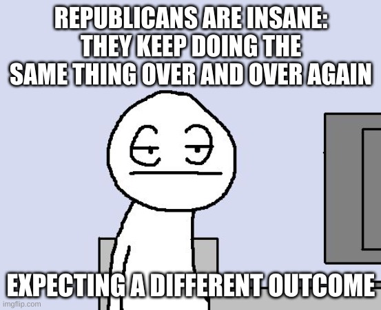 Bored of this crap | REPUBLICANS ARE INSANE: THEY KEEP DOING THE SAME THING OVER AND OVER AGAIN EXPECTING A DIFFERENT OUTCOME | image tagged in bored of this crap | made w/ Imgflip meme maker