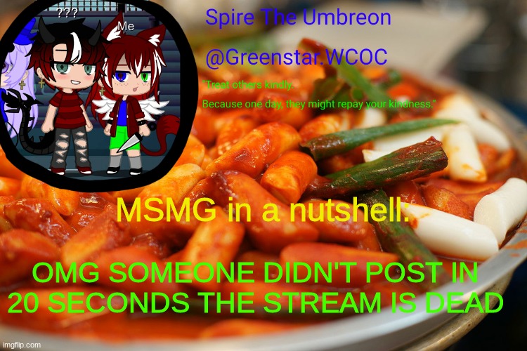 Spire's tteokbokki announcment temp | MSMG in a nutshell:; OMG SOMEONE DIDN'T POST IN 20 SECONDS THE STREAM IS DEAD | image tagged in spire's tteokbokki announcment temp | made w/ Imgflip meme maker