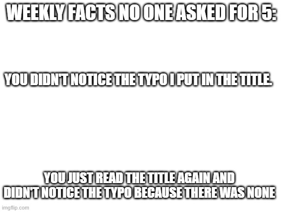 5th weekly facts yay | WEEKLY FACTS NO ONE ASKED FOR 5:; YOU DIDN'T NOTICE THE TYPO I PUT IN THE TITLE. YOU JUST READ THE TITLE AGAIN AND DIDN'T NOTICE THE TYPO BECAUSE THERE WAS NONE | image tagged in blank white template | made w/ Imgflip meme maker