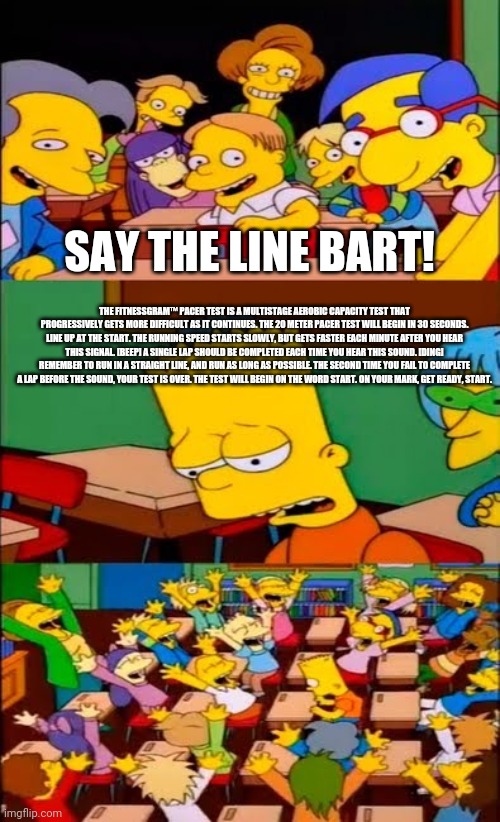 some random meme | SAY THE LINE BART! THE FITNESSGRAM™ PACER TEST IS A MULTISTAGE AEROBIC CAPACITY TEST THAT PROGRESSIVELY GETS MORE DIFFICULT AS IT CONTINUES. THE 20 METER PACER TEST WILL BEGIN IN 30 SECONDS. LINE UP AT THE START. THE RUNNING SPEED STARTS SLOWLY, BUT GETS FASTER EACH MINUTE AFTER YOU HEAR THIS SIGNAL. [BEEP] A SINGLE LAP SHOULD BE COMPLETED EACH TIME YOU HEAR THIS SOUND. [DING] REMEMBER TO RUN IN A STRAIGHT LINE, AND RUN AS LONG AS POSSIBLE. THE SECOND TIME YOU FAIL TO COMPLETE A LAP BEFORE THE SOUND, YOUR TEST IS OVER. THE TEST WILL BEGIN ON THE WORD START. ON YOUR MARK, GET READY, START. | image tagged in say the line bart simpsons,memes,tag,aaa,bruh | made w/ Imgflip meme maker