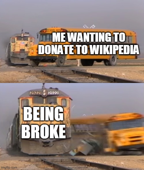 A train hitting a school bus | ME WANTING TO DONATE TO WIKIPEDIA; BEING BROKE | image tagged in a train hitting a school bus | made w/ Imgflip meme maker