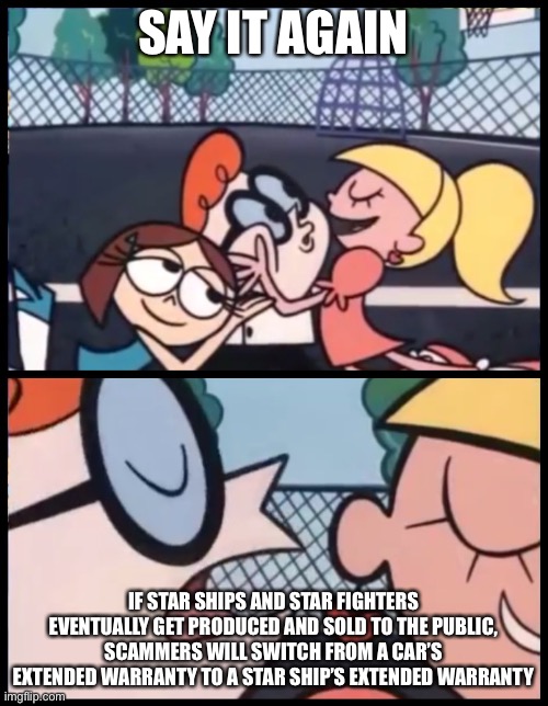 Say it Again, Dexter | SAY IT AGAIN; IF STAR SHIPS AND STAR FIGHTERS EVENTUALLY GET PRODUCED AND SOLD TO THE PUBLIC, SCAMMERS WILL SWITCH FROM A CAR’S EXTENDED WARRANTY TO A STAR SHIP’S EXTENDED WARRANTY | image tagged in memes,say it again dexter | made w/ Imgflip meme maker
