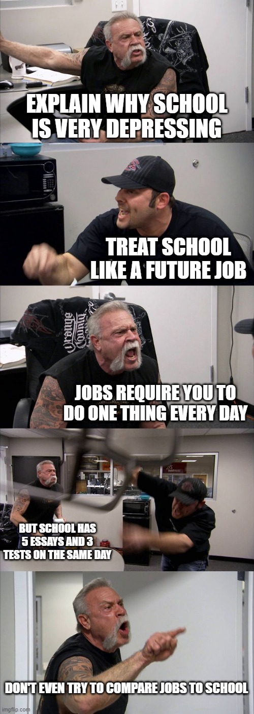 American Chopper Argument | EXPLAIN WHY SCHOOL IS VERY DEPRESSING; TREAT SCHOOL LIKE A FUTURE JOB; JOBS REQUIRE YOU TO DO ONE THING EVERY DAY; BUT SCHOOL HAS 5 ESSAYS AND 3 TESTS ON THE SAME DAY; DON'T EVEN TRY TO COMPARE JOBS TO SCHOOL | image tagged in memes,american chopper argument,school | made w/ Imgflip meme maker
