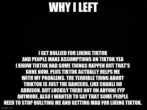 Why I quit | WHY I LEFT; I GET BULLIED FOR LIKING TIKTOK AND PEOPLE MAKE ASSUMPTIONS ON TIKTOK YEA I KNOW TIKTOK HAD SOME THINGS HAPPEN BUT THAT'S GONE NOW. PLUS TIKTOK ACTUALLY HELPS ME WITH MY PROBLEMS. THE TERRIBLE THING ABOUT THIKTOK IS JUST THE DANCERS, LIKE CHARLI OR ADDISON. BUT LUCKILY THERE NOT ON ANYONE FYP ANYMORE. ALSO I WANTED TO SAY THAT SOME PEOPLE NEED TO STOP BULLYING ME AND GETTING MAD FOR LIKING TIKTOK. | image tagged in black background | made w/ Imgflip meme maker