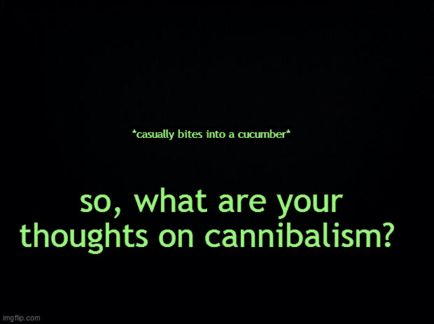 half of us here on msmg are cannibals anyways lol | *casually bites into a cucumber*; so, what are your thoughts on cannibalism? | image tagged in black background | made w/ Imgflip meme maker