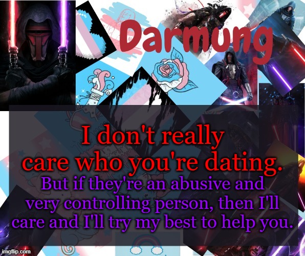 Darmug's announcement template | I don't really care who you're dating. But if they're an abusive and very controlling person, then I'll care and I'll try my best to help you. | image tagged in darmug's announcement template | made w/ Imgflip meme maker