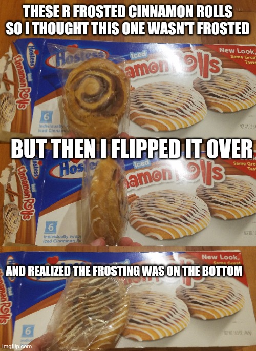 This is like 2 yhoj memes in one: first it's a frosted cinnamon roll with no frosting. Than it's a frosted cinnamon roll with fr | THESE R FROSTED CINNAMON ROLLS SO I THOUGHT THIS ONE WASN'T FROSTED; BUT THEN I FLIPPED IT OVER; AND REALIZED THE FROSTING WAS ON THE BOTTOM | image tagged in you had one job,food,messed up | made w/ Imgflip meme maker