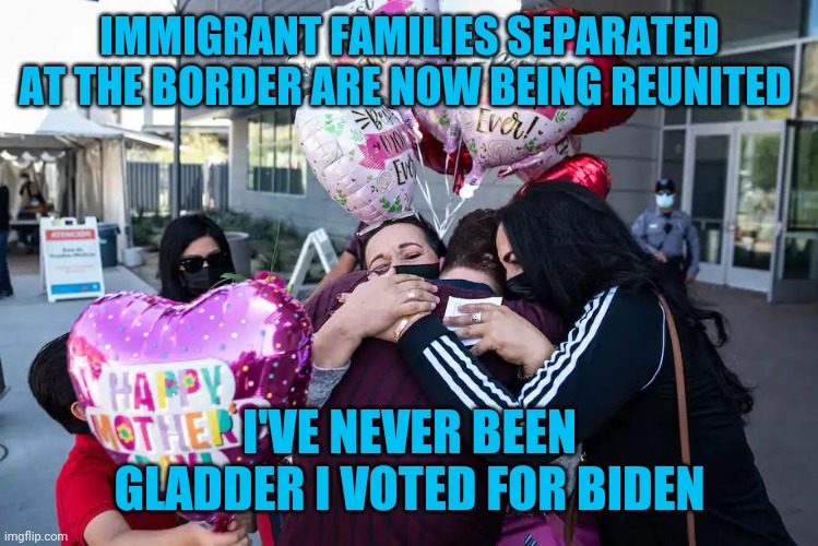 IMMIGRANT FAMILIES SEPARATED AT THE BORDER ARE NOW BEING REUNITED; I'VE NEVER BEEN GLADDER I VOTED FOR BIDEN | image tagged in cinco de mayo,mothers day,family values,joe biden | made w/ Imgflip meme maker