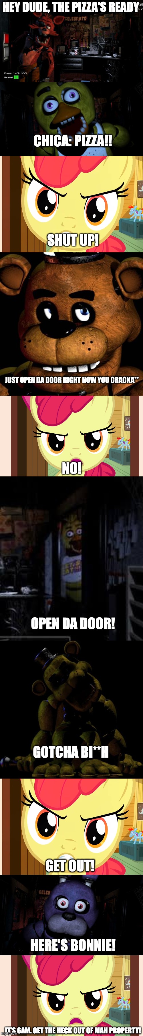 Applebloom battles FNAF! |  HEY DUDE, THE PIZZA'S READY; CHICA: PIZZA!! SHUT UP! JUST OPEN DA DOOR RIGHT NOW YOU CRACKA**; NO! OPEN DA DOOR! GOTCHA BI**H; GET OUT! HERE'S BONNIE! IT'S 6AM. GET THE HECK OUT OF MAH PROPERTY! | image tagged in foxy five nights at freddy's,freddy fazbear,fnaf,mlp,bonnie,chica | made w/ Imgflip meme maker