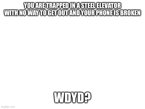 Trapped in and elevator | YOU ARE TRAPPED IN A STEEL ELEVATOR WITH NO WAY TO GET OUT AND YOUR PHONE IS BROKEN; WDYD? | image tagged in blank white template | made w/ Imgflip meme maker