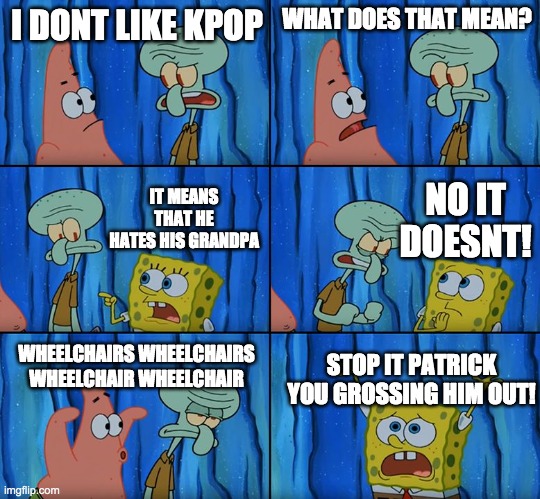 a title | I DONT LIKE KPOP; WHAT DOES THAT MEAN? NO IT DOESNT! IT MEANS THAT HE HATES HIS GRANDPA; WHEELCHAIRS WHEELCHAIRS WHEELCHAIR WHEELCHAIR; STOP IT PATRICK YOU GROSSING HIM OUT! | image tagged in stop it patrick you're scaring him | made w/ Imgflip meme maker