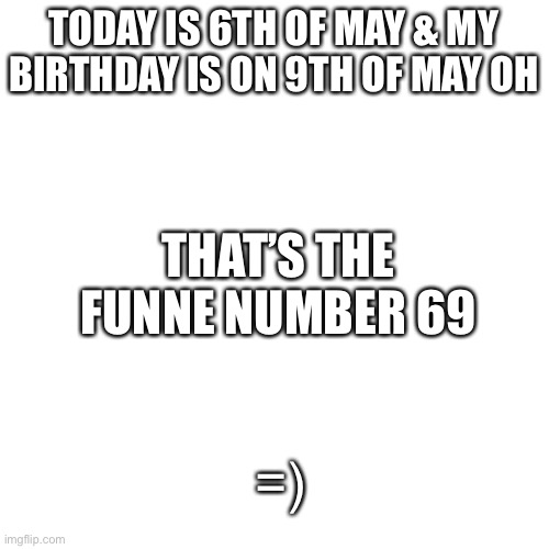 Blank Transparent Square Meme | TODAY IS 6TH OF MAY & MY BIRTHDAY IS ON 9TH OF MAY OH; THAT’S THE FUNNE NUMBER 69; =) | image tagged in memes,blank transparent square | made w/ Imgflip meme maker