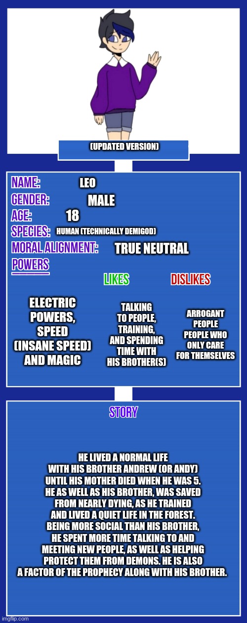 Oh also, he has a girlfriend .-. (his girlfriend is Mino, [Mino belongs to Cloud] | (UPDATED VERSION); LEO; MALE; 18; HUMAN (TECHNICALLY DEMIGOD); TRUE NEUTRAL; ELECTRIC POWERS, SPEED (INSANE SPEED) AND MAGIC; ARROGANT PEOPLE
PEOPLE WHO ONLY CARE FOR THEMSELVES; TALKING TO PEOPLE, TRAINING, AND SPENDING TIME WITH HIS BROTHER(S); HE LIVED A NORMAL LIFE WITH HIS BROTHER ANDREW (OR ANDY) UNTIL HIS MOTHER DIED WHEN HE WAS 5. HE AS WELL AS HIS BROTHER, WAS SAVED FROM NEARLY DYING, AS HE TRAINED AND LIVED A QUIET LIFE IN THE FOREST. BEING MORE SOCIAL THAN HIS BROTHER, HE SPENT MORE TIME TALKING TO AND MEETING NEW PEOPLE, AS WELL AS HELPING PROTECT THEM FROM DEMONS. HE IS ALSO A FACTOR OF THE PROPHECY ALONG WITH HIS BROTHER. | image tagged in updated version | made w/ Imgflip meme maker