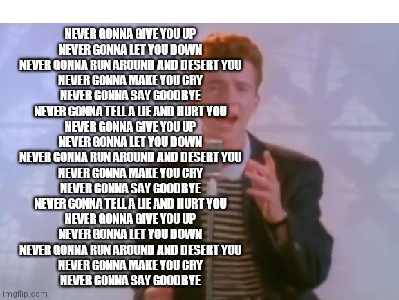 Rick Astley | NEVER GONNA GIVE YOU UP
NEVER GONNA LET YOU DOWN
NEVER GONNA RUN AROUND AND DESERT YOU
NEVER GONNA MAKE YOU CRY
NEVER GONNA SAY GOODBYE
NEVER GONNA TELL A LIE AND HURT YOU
NEVER GONNA GIVE YOU UP
NEVER GONNA LET YOU DOWN
NEVER GONNA RUN AROUND AND DESERT YOU
NEVER GONNA MAKE YOU CRY
NEVER GONNA SAY GOODBYE
NEVER GONNA TELL A LIE AND HURT YOU
NEVER GONNA GIVE YOU UP
NEVER GONNA LET YOU DOWN
NEVER GONNA RUN AROUND AND DESERT YOU
NEVER GONNA MAKE YOU CRY
NEVER GONNA SAY GOODBYE | image tagged in rick astley | made w/ Imgflip meme maker