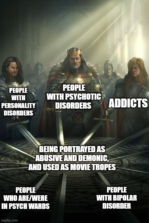 Knights of the Round Table | PEOPLE WITH PSYCHOTIC DISORDERS; PEOPLE WITH PERSONALITY DISORDERS; ADDICTS; BEING PORTRAYED AS ABUSIVE AND DEMONIC, AND USED AS MOVIE TROPES; PEOPLE WITH BIPOLAR DISORDER; PEOPLE WHO ARE/WERE IN PSYCH WARDS | image tagged in knights of the round table | made w/ Imgflip meme maker