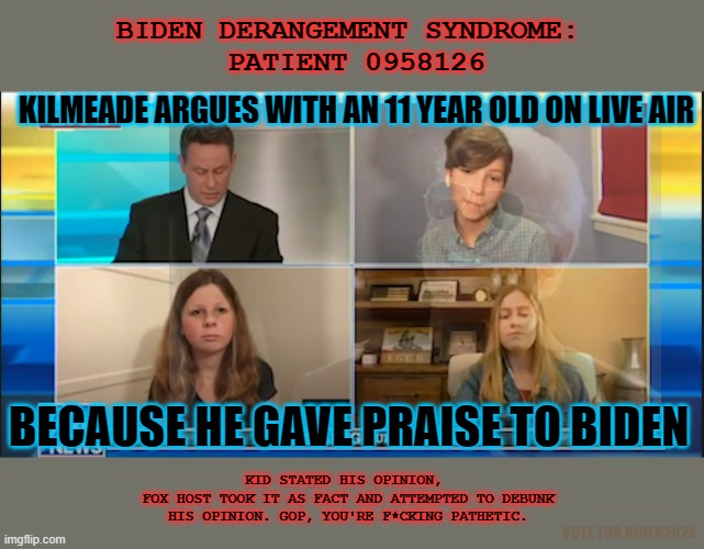 Right-Wing is tired of debating with adults; we win too much. | BIDEN DERANGEMENT SYNDROME: 
PATIENT 0958126; KILMEADE ARGUES WITH AN 11 YEAR OLD ON LIVE AIR; BECAUSE HE GAVE PRAISE TO BIDEN; KID STATED HIS OPINION, 
FOX HOST TOOK IT AS FACT AND ATTEMPTED TO DEBUNK HIS OPINION. GOP, YOU'RE F*CKING PATHETIC. VOTE FOR BIDEN2024 | image tagged in kids,fox,republican,owned,snowflake,anchor | made w/ Imgflip meme maker