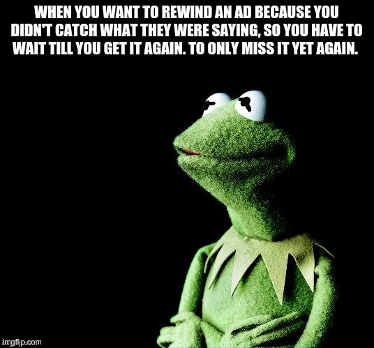 Contemplative Kermit |  WHEN YOU WANT TO REWIND AN AD BECAUSE YOU DIDN'T CATCH WHAT THEY WERE SAYING, SO YOU HAVE TO WAIT TILL YOU GET IT AGAIN. TO ONLY MISS IT YET AGAIN. | image tagged in contemplative kermit | made w/ Imgflip meme maker