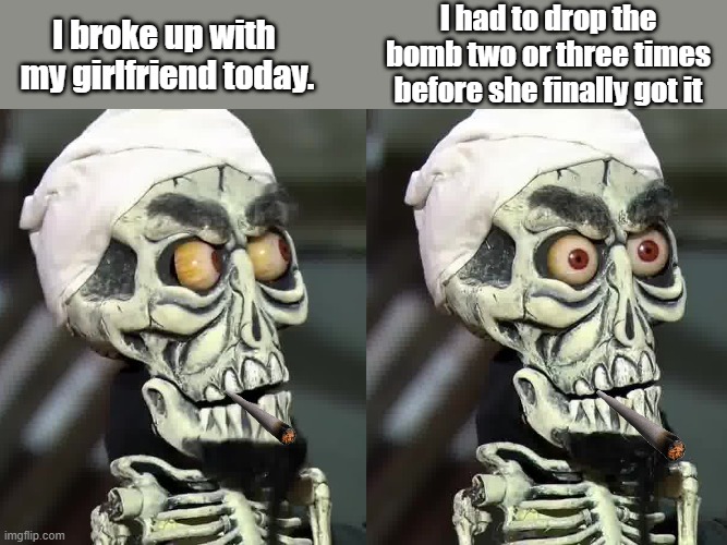 I broke up | I had to drop the bomb two or three times before she finally got it; I broke up with 
my girlfriend today. | image tagged in achmed the dead terrorist | made w/ Imgflip meme maker