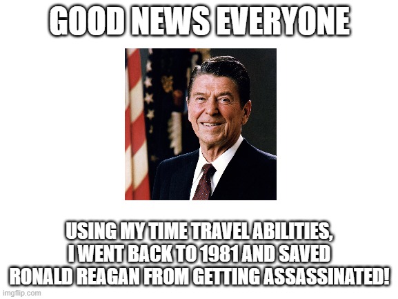 maybe next ill make george w. bush win the 2000 election | GOOD NEWS EVERYONE; USING MY TIME TRAVEL ABILITIES, I WENT BACK TO 1981 AND SAVED RONALD REAGAN FROM GETTING ASSASSINATED! | image tagged in blank white template | made w/ Imgflip meme maker