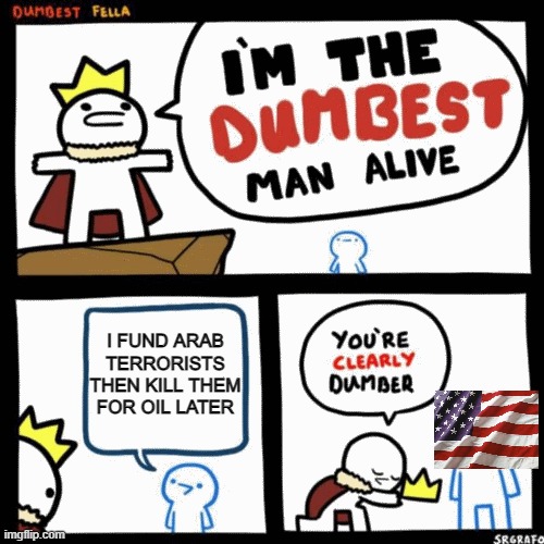 I'm the dumbest man alive | I FUND ARAB TERRORISTS THEN KILL THEM FOR OIL LATER | image tagged in i'm the dumbest man alive | made w/ Imgflip meme maker