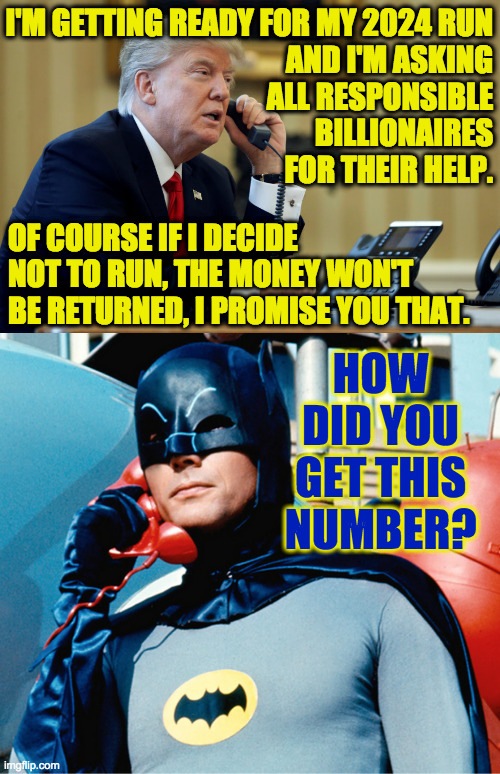 You fiend! | I'M GETTING READY FOR MY 2024 RUN
AND I'M ASKING
ALL RESPONSIBLE
BILLIONAIRES
FOR THEIR HELP. OF COURSE IF I DECIDE NOT TO RUN, THE MONEY WON'T BE RETURNED, I PROMISE YOU THAT. HOW DID YOU GET THIS NUMBER? | image tagged in trump phone,batman,billionaire,fine print,2024 election | made w/ Imgflip meme maker