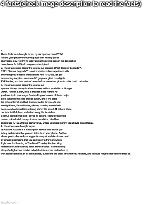 4 facts(check image description to read the facts); 1. These facts were brought to you by our sponsor, Nord VPN! Protect your privacy from prying eyes with military-grade encryption. Buy Nord VPN today using the promo code in the description down below for 55% off one year subscription!
2. These facts were brought to you by our sponsor, RAID: Shadow Legends™️, RAID: Shadow Legends™️ is an immersive online experience with everything you'd expect from a brand new RPG title. It's got an amazing storyline, awesome 3D graphics, giant boss fights, PVP battles, and hundreds of never before seen champions to collect and customize.
3. These facts were brought to you by our sponsor Honey, Honey is a free browser add-on available on Google, Oprah, Firefox, Safari, if it's a browser it has Honey. All you have to do is when you're checking out on one of these major sites, just click that little orange button, and it will scan the entire internet and find discount codes for you. As you see right here, I'm on Hanes, y'know, ordering some shirts because who doesn't like ordering shirts; We saved 11 dollars! Dude our total is 55 dollars, and after Honey, it's 44 dollars. Boom. I clicked once and I saved 11 dollars. There's literally no reason not to install Honey. It takes two clicks, 10 million people use it, 100,000 five star reviews, unless you hate money, you should install Honey.
4. These facts are brought to you by Audible. Audible is a subscription service that allows you to buy audiobooks that you can listen to on your phone. Audible allows you to choose from a gigantic array of audiobooks narrated by amazing narrators, that you can listen to from anywhere! Right now I'm listening to The Dead Zone by Stephen King, narrated by Oscar winning actor James Franco. It's the chilling story of a highschool teacher who falls into a coma and wakes up with psychic abilities. In all seriousness, audibooks are great for when you're alone, and I should maybe stop with the ImgFlip. | image tagged in blank white template,memes,blank transparent square | made w/ Imgflip meme maker