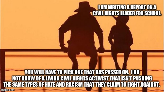Cowboy wisdom, racists hide under the activist title. | I AM WRITING A REPORT ON A CIVIL RIGHTS LEADER FOR SCHOOL. YOU WILL HAVE TO PICK ONE THAT HAS PASSED ON.  I DO NOT KNOW OF A LIVING CIVIL RIGHTS ACTIVIST THAT ISN'T PUSHING THE SAME TYPES OF HATE AND RACISM THAT THEY CLAIM TO FIGHT AGAINST. | image tagged in cowboy father and son,activist are racists,cowboy wisdom,civil rights for all or none,1619 racism,race baiters are racists | made w/ Imgflip meme maker