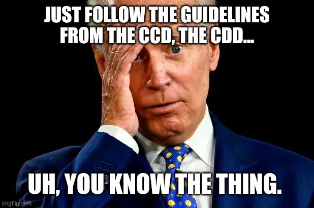 Joe can't even say a three letter agency correctly. He's a colossal embarrassment. | JUST FOLLOW THE GUIDELINES FROM THE CCD, THE CDD... UH, YOU KNOW THE THING. | image tagged in memes | made w/ Imgflip meme maker