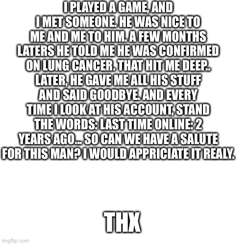 A sad memory.... | I PLAYED A GAME, AND I MET SOMEONE. HE WAS NICE TO ME AND ME TO HIM. A FEW MONTHS LATERS HE TOLD ME HE WAS CONFIRMED ON LUNG CANCER. THAT HIT ME DEEP.. LATER, HE GAVE ME ALL HIS STUFF AND SAID GOODBYE. AND EVERY TIME I LOOK AT HIS ACCOUNT, STAND THE WORDS: LAST TIME ONLINE: 2 YEARS AGO... SO CAN WE HAVE A SALUTE FOR THIS MAN? I WOULD APPRICIATE IT REALY. THX | image tagged in memes,blank transparent square | made w/ Imgflip meme maker