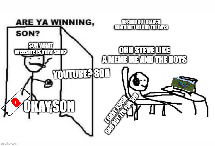 me and the boys | YES DAD BUT SEARCH MINECRAFT ME AND THE BOYS; SON WHAT WEBSITE IS THAT SON? OHH STEVE LIKE A MEME ME AND THE BOYS; YOUTUBE? SON; OKAY,SON; I DONT KNOW DAD BUT ITS FUN VID | image tagged in are ya winning son,me and the boys | made w/ Imgflip meme maker