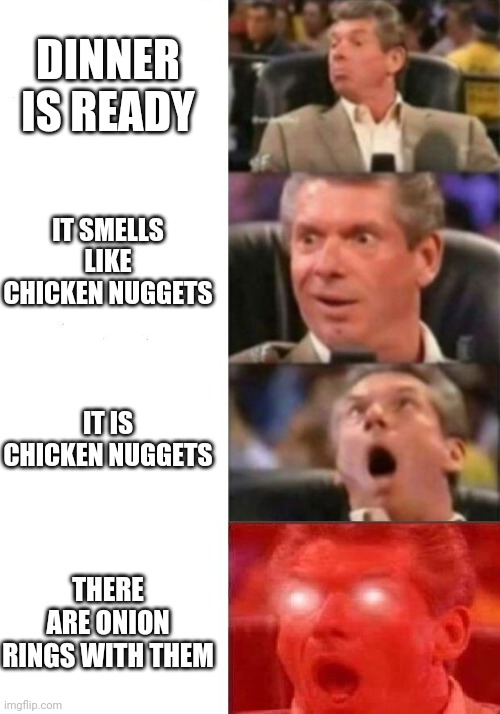 Mr. McMahon reaction | DINNER IS READY; IT SMELLS LIKE CHICKEN NUGGETS; IT IS CHICKEN NUGGETS; THERE ARE ONION RINGS WITH THEM | image tagged in mr mcmahon reaction | made w/ Imgflip meme maker