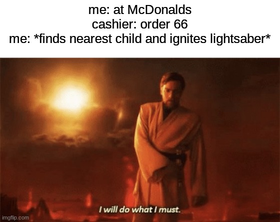 I will do what i must | me: at McDonalds
cashier: order 66
me: *finds nearest child and ignites lightsaber* | image tagged in i will do what i must,memes,fun,star wars prequels,star wars,obi wan kenobi | made w/ Imgflip meme maker