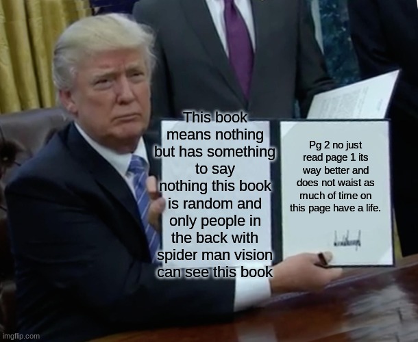 Trump Bill Signing | This book means nothing but has something to say nothing this book is random and only people in the back with spider man vision can see this book; Pg 2 no just read page 1 its way better and does not waist as much of time on this page have a life. | image tagged in memes,trump bill signing | made w/ Imgflip meme maker