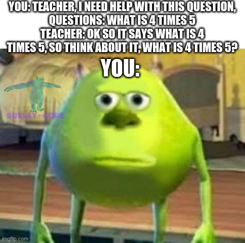 Relatable? | YOU: TEACHER, I NEED HELP WITH THIS QUESTION,
QUESTIONS: WHAT IS 4 TIMES 5
TEACHER: OK SO IT SAYS WHAT IS 4 TIMES 5, SO THINK ABOUT IT, WHAT IS 4 TIMES 5? YOU: | image tagged in monsters inc | made w/ Imgflip meme maker