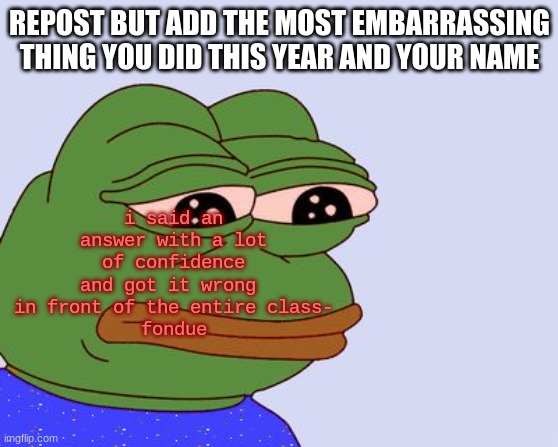 dew it | i said an answer with a lot of confidence and got it wrong  in front of the entire class-
fondue; REPOST BUT ADD THE MOST EMBARRASSING THING YOU DID THIS YEAR AND YOUR NAME | image tagged in pepe the frog | made w/ Imgflip meme maker