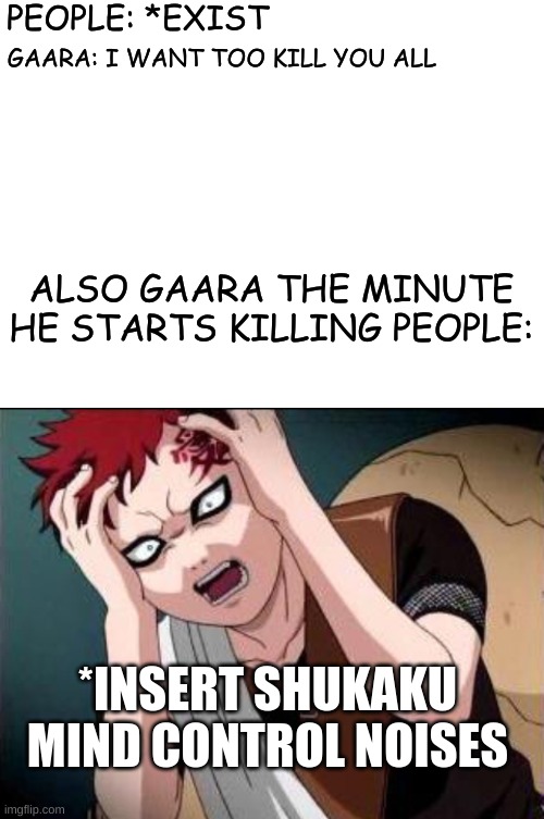 Only Naruto fans will get this meme | PEOPLE: *EXIST; GAARA: I WANT TOO KILL YOU ALL; ALSO GAARA THE MINUTE HE STARTS KILLING PEOPLE:; *INSERT SHUKAKU MIND CONTROL NOISES | image tagged in blank white template,gaara what,haha,funny meme,funny,naruto | made w/ Imgflip meme maker