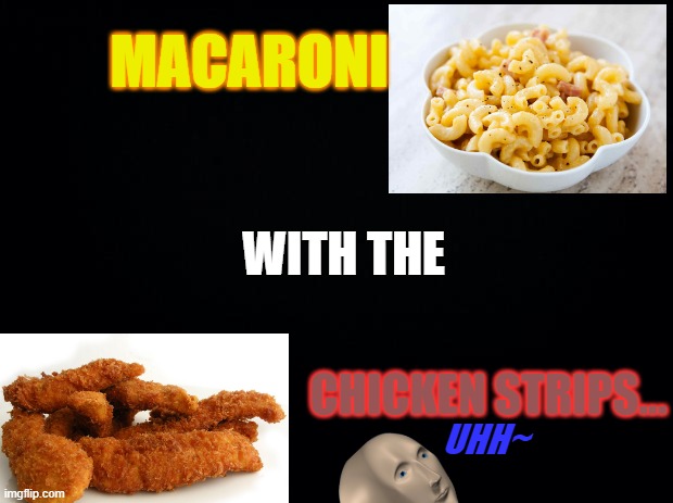 Macaroni with the chicken strips | MACARONI; WITH THE; CHICKEN STRIPS... UHH~ | image tagged in black background | made w/ Imgflip meme maker