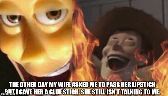 ... | THE OTHER DAY MY WIFE ASKED ME TO PASS HER LIPSTICK BUT I GAVE HER A GLUE STICK. SHE STILL ISN'T TALKING TO ME. | image tagged in satanic woody no spacing | made w/ Imgflip meme maker