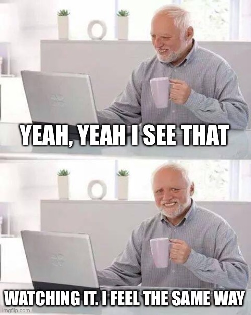 Hide the Pain Harold Meme | YEAH, YEAH I SEE THAT WATCHING IT. I FEEL THE SAME WAY | image tagged in memes,hide the pain harold | made w/ Imgflip meme maker