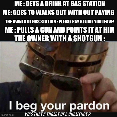 Aaah yes the start to a stand off :) | ME : GETS A DRINK AT GAS STATION; ME: GOES TO WALKS OUT WITH OUT PAYING; THE OWNER OF GAS STATION : PLEASE PAY BEFORE YOU LEAVE! ME : PULLS A GUN AND POINTS IT AT HIM; THE OWNER WITH A SHOTGUN :; WAS THAT A THREAT OF A CHALLENGE ? | image tagged in shotgun,gun,gas station,i beg your pardon,was that a threat or challenge | made w/ Imgflip meme maker