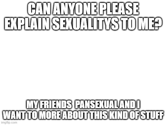 Blank White Template | CAN ANYONE PLEASE EXPLAIN SEXUALITYS TO ME? MY FRIENDS  PANSEXUAL AND I WANT TO MORE ABOUT THIS KIND OF STUFF | image tagged in blank white template | made w/ Imgflip meme maker