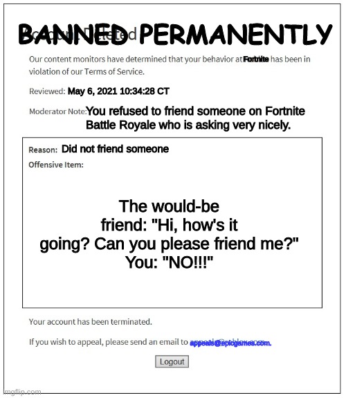 When you refuse to friend someone on Fortnite | BANNED PERMANENTLY; Fortnite; May 6, 2021 10:34:28 CT; You refused to friend someone on Fortnite Battle Royale who is asking very nicely. Did not friend someone; The would-be friend: "Hi, how's it going? Can you please friend me?"
You: "NO!!!"; appeals@epicgames.com. | image tagged in banned from roblox | made w/ Imgflip meme maker